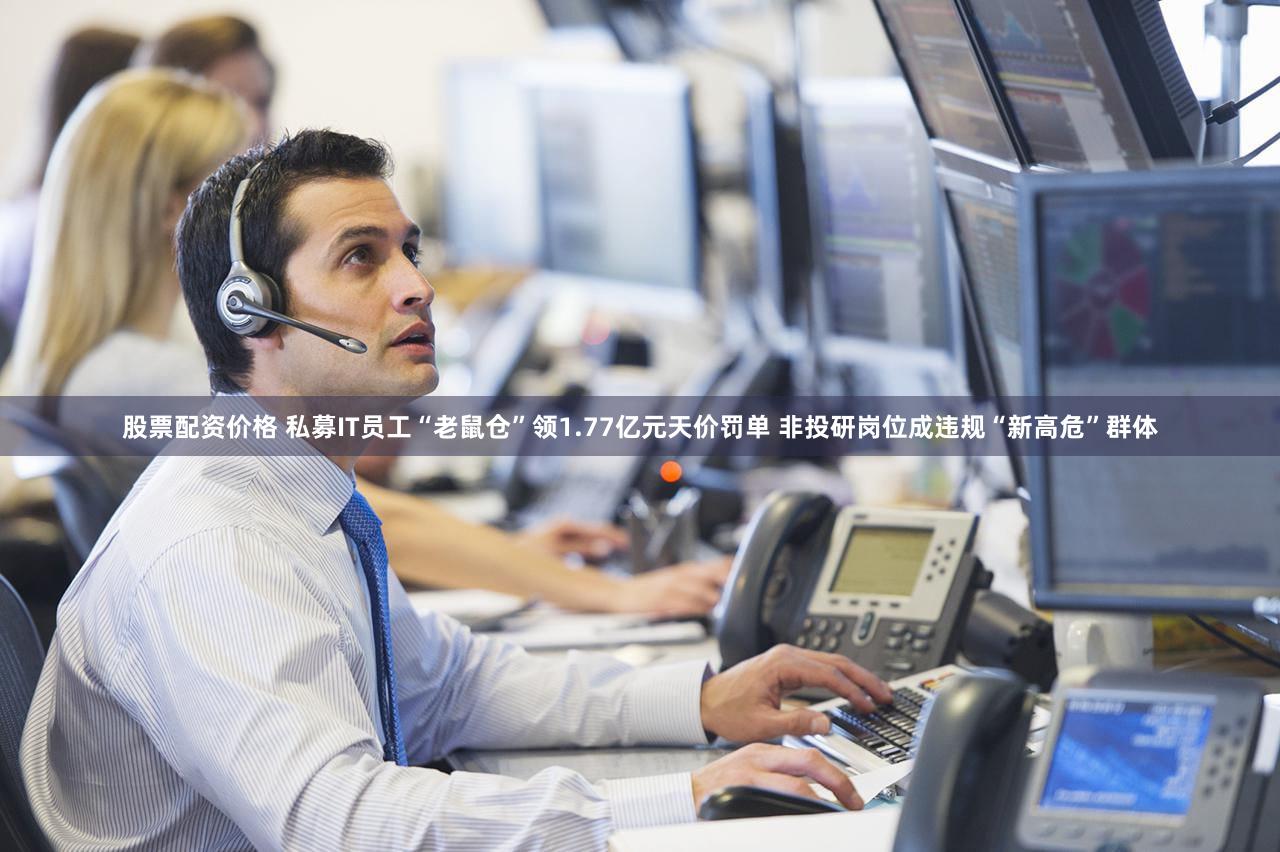 股票配资价格 私募IT员工“老鼠仓”领1.77亿元天价罚单 非投研岗位成违规“新高危”群体