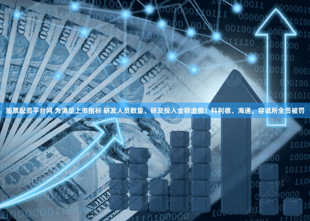 股票配资平台网 为满足上市指标 研发人员数量、研发投入金额造假！科利德、海通、容诚所全员被罚