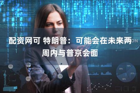 配资网可 特朗普：可能会在未来两周内与普京会面
