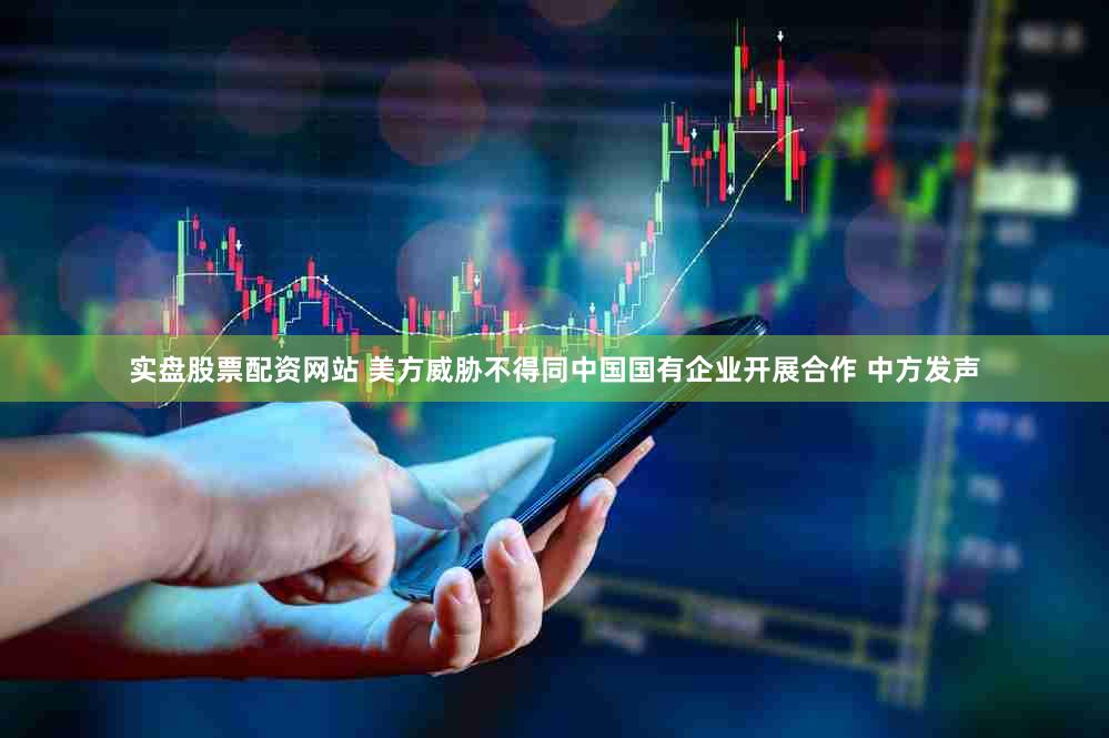 实盘股票配资网站 美方威胁不得同中国国有企业开展合作 中方发声