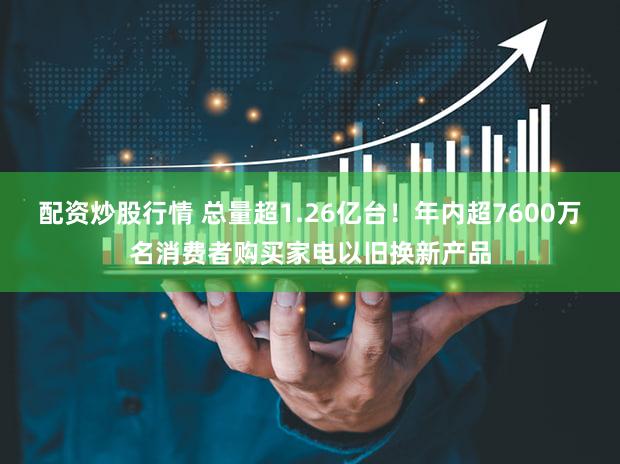 配资炒股行情 总量超1.26亿台!年内超7600万名消费者购买家电以旧换新产品