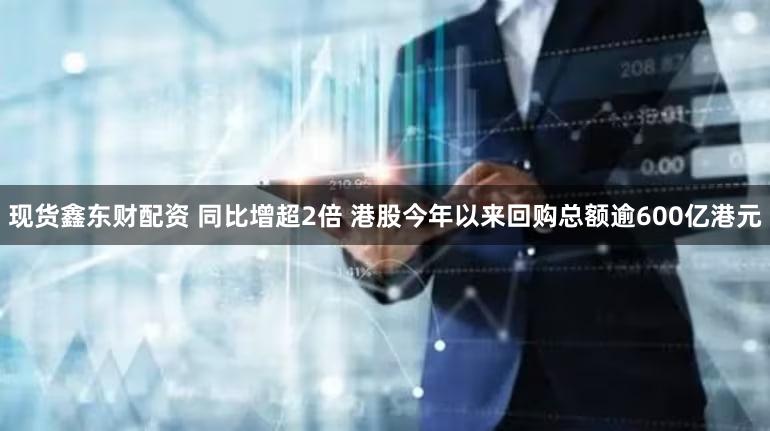 现货鑫东财配资 同比增超2倍 港股今年以来回购总额逾600亿港元