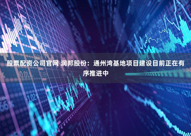 股票配资公司官网 润邦股份：通州湾基地项目建设目前正在有序推进中