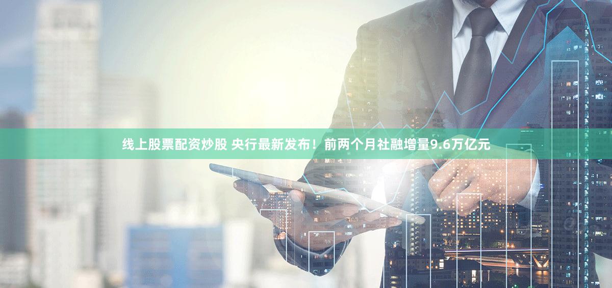 线上股票配资炒股 央行最新发布!前两个月社融增量9.6万亿元