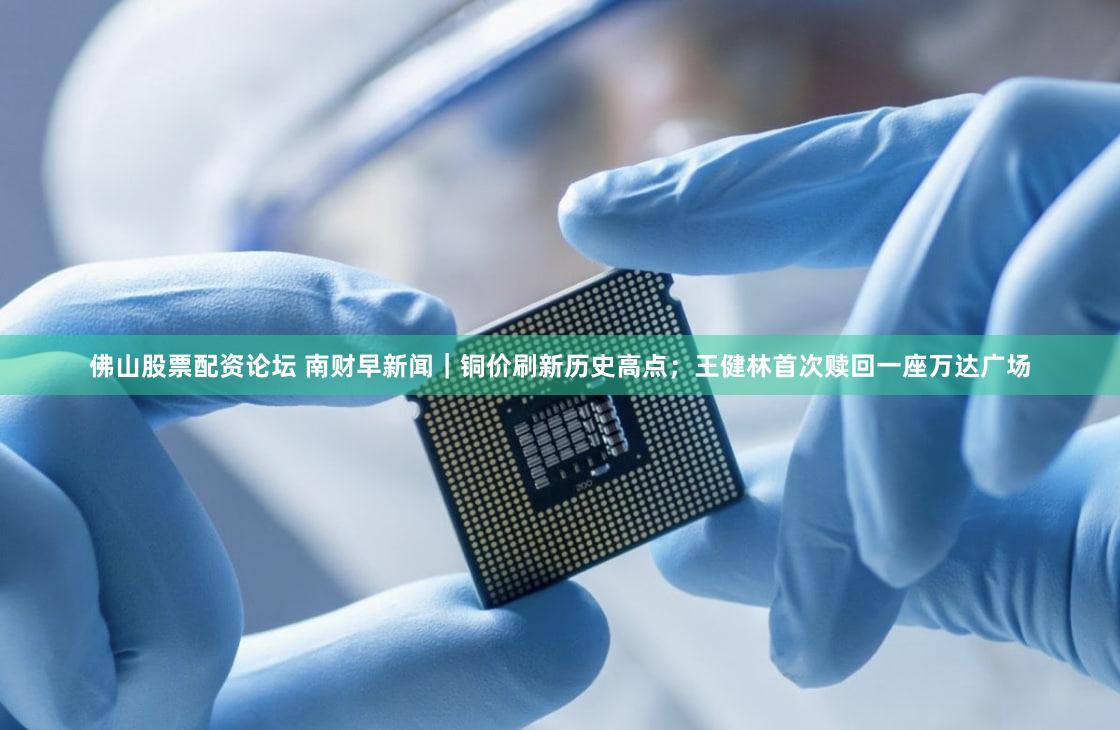 佛山股票配资论坛 南财早新闻|铜价刷新历史高点;王健林首次赎回一座万达广场