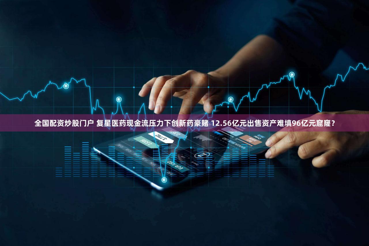 全国配资炒股门户 复星医药现金流压力下创新药豪赌 12.56亿元出售资产难填96亿元窟窿？