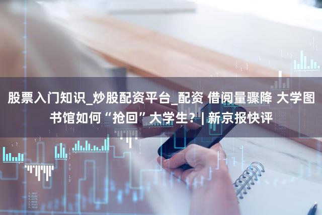 股票入门知识_炒股配资平台_配资 借阅量骤降 大学图书馆如何“抢回”大学生?| 新京报快评