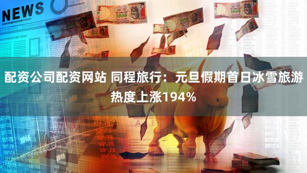 配资公司配资网站 同程旅行：元旦假期首日冰雪旅游热度上涨194%