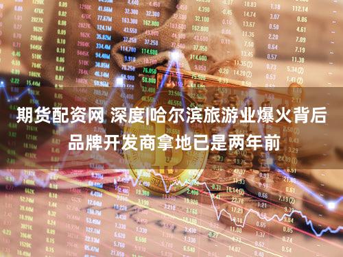 期货配资网 深度|哈尔滨旅游业爆火背后 品牌开发商拿地已是两年前