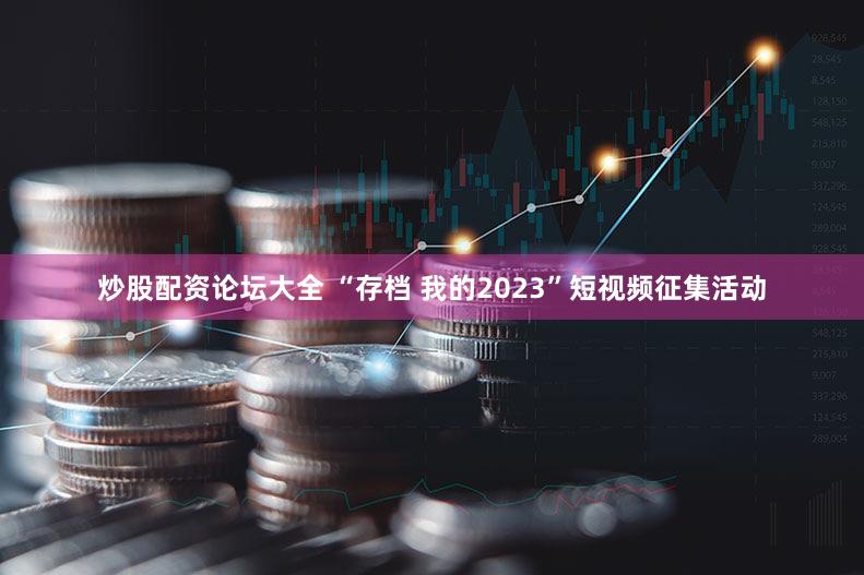 炒股配资论坛大全 “存档 我的2023”短视频征集活动