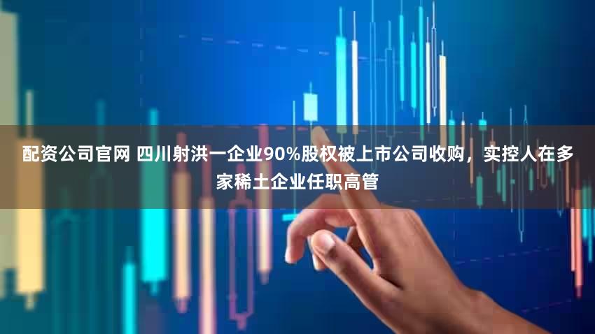配资公司官网 四川射洪一企业90%股权被上市公司收购，实控人在多家稀土企业任职高管