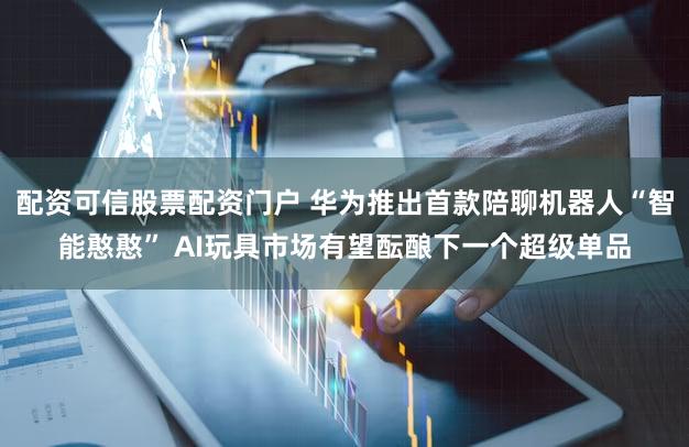 配资可信股票配资门户 华为推出首款陪聊机器人“智能憨憨” AI玩具市场有望酝酿下一个超级单品