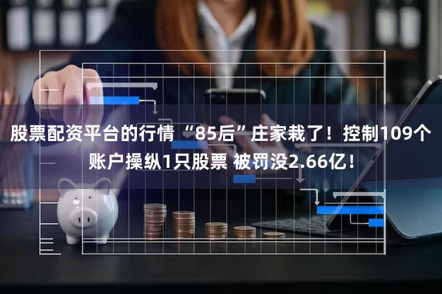 股票配资平台的行情 “85后”庄家栽了!控制109个账户操纵1只股票 被罚没2.66亿!