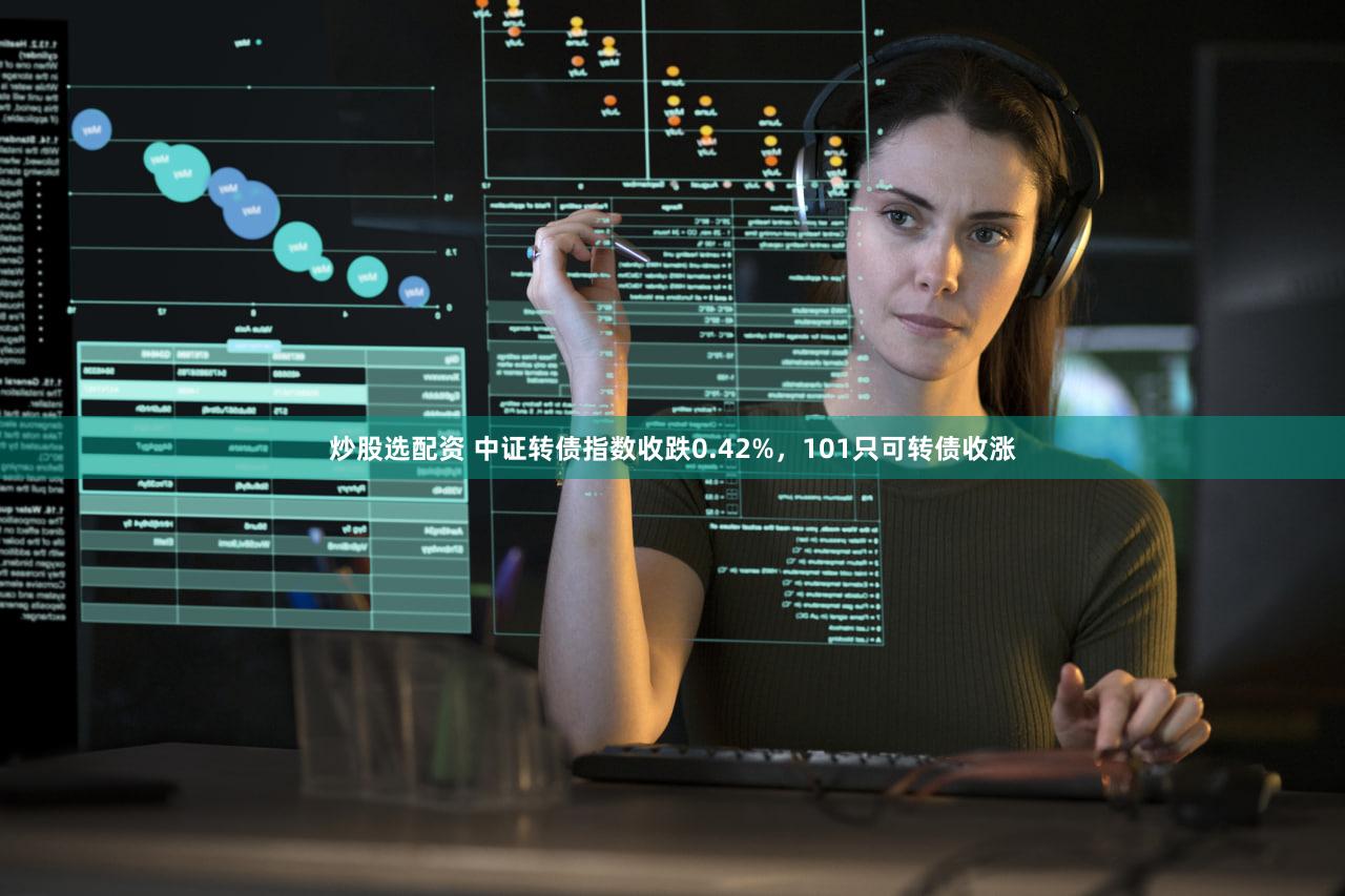 炒股选配资 中证转债指数收跌0.42%，101只可转债收涨