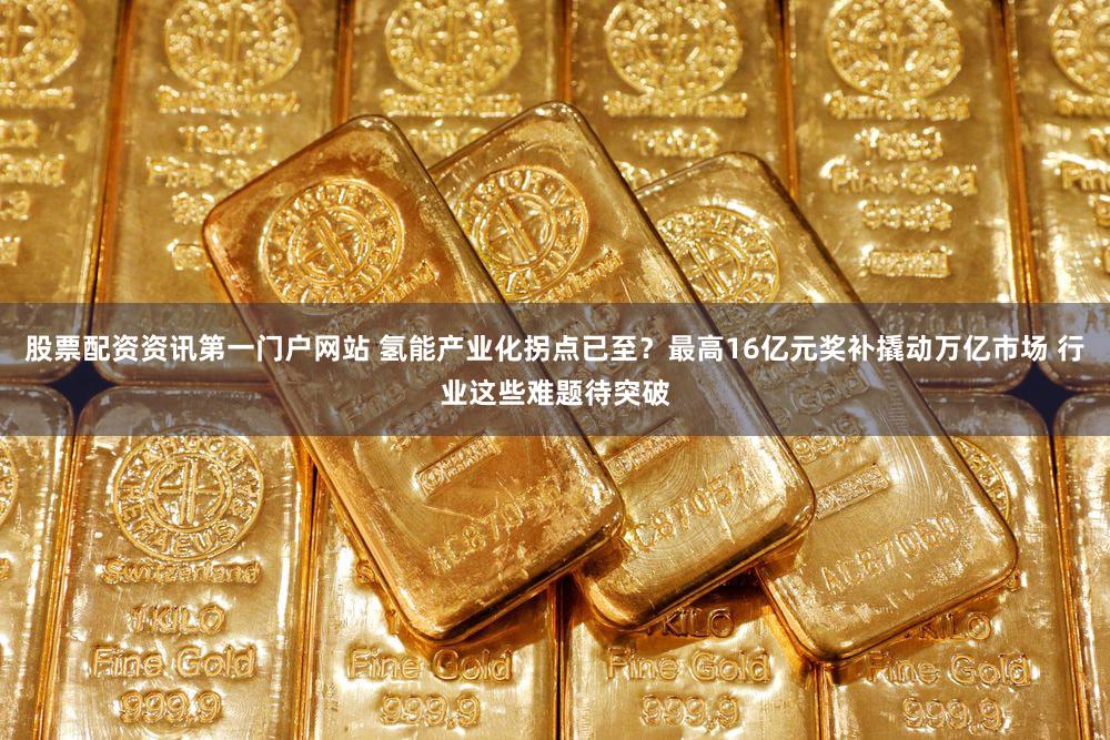 股票配资资讯第一门户网站 氢能产业化拐点已至？最高16亿元奖补撬动万亿市场 行业这些难题待突破