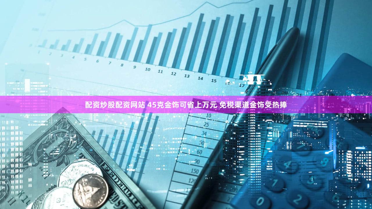 配资炒股配资网站 45克金饰可省上万元 免税渠道金饰受热捧