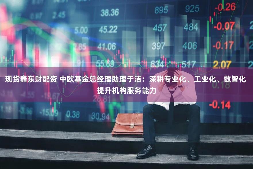 现货鑫东财配资 中欧基金总经理助理于洁：深耕专业化、工业化、数智化 提升机构服务能力