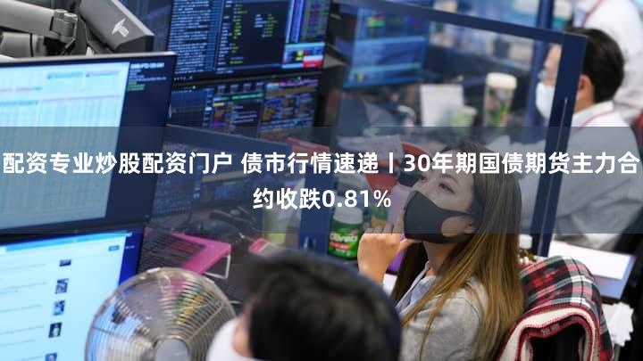 配资专业炒股配资门户 债市行情速递丨30年期国债期货主力合约收跌0.81%