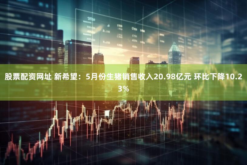 股票配资网址 新希望：5月份生猪销售收入20.98亿元 环比下降10.23%