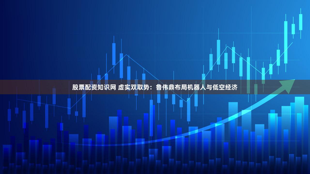 股票配资知识网 虚实双取势：鲁伟鼎布局机器人与低空经济