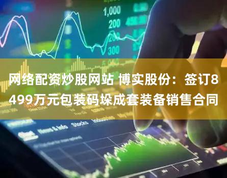 网络配资炒股网站 博实股份：签订8499万元包装码垛成套装备销售合同