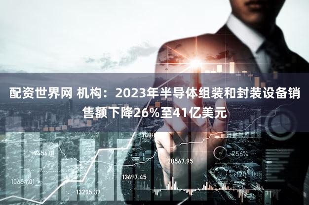 配资世界网 机构：2023年半导体组装和封装设备销售额下降26%至41亿美元