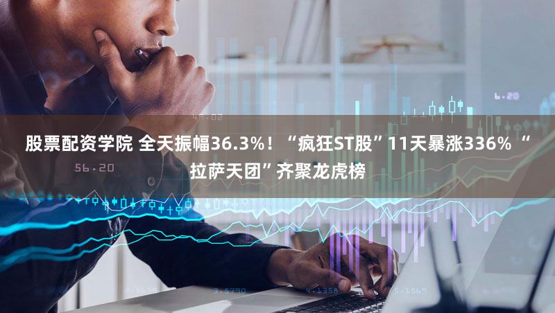股票配资学院 全天振幅36.3%！“疯狂ST股”11天暴涨336% “拉萨天团”齐聚龙虎榜