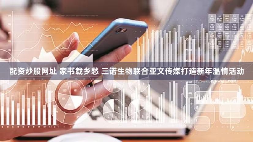 配资炒股网址 家书载乡愁 三诺生物联合亚文传媒打造新年温情活动