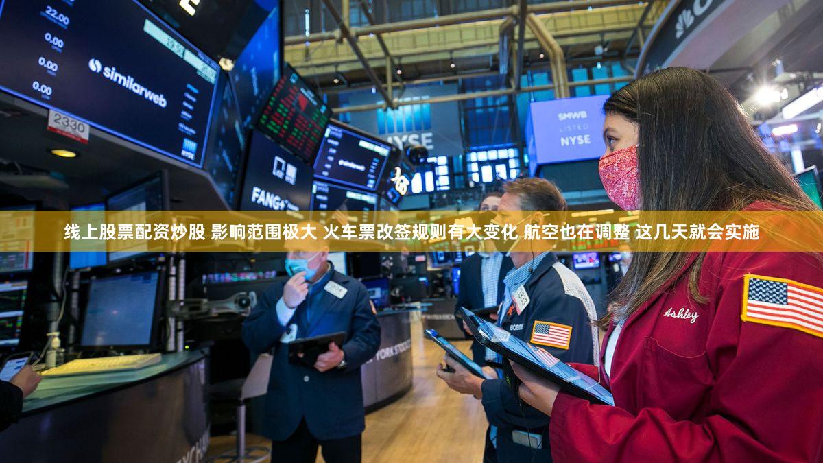 线上股票配资炒股 影响范围极大 火车票改签规则有大变化 航空也在调整 这几天就会实施