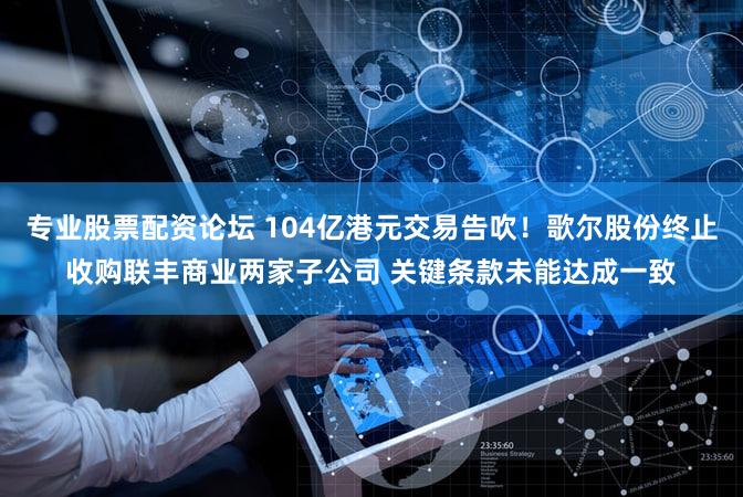 专业股票配资论坛 104亿港元交易告吹！歌尔股份终止收购联丰商业两家子公司 关键条款未能达成一致