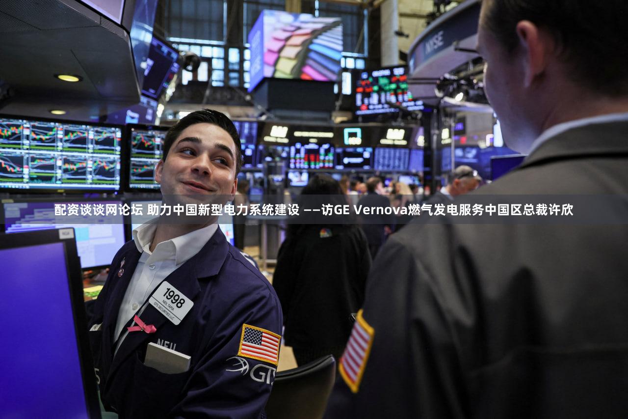配资谈谈网论坛 助力中国新型电力系统建设 ——访GE Vernova燃气发电服务中国区总裁许欣