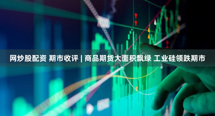 网炒股配资 期市收评 | 商品期货大面积飘绿 工业硅领跌期市