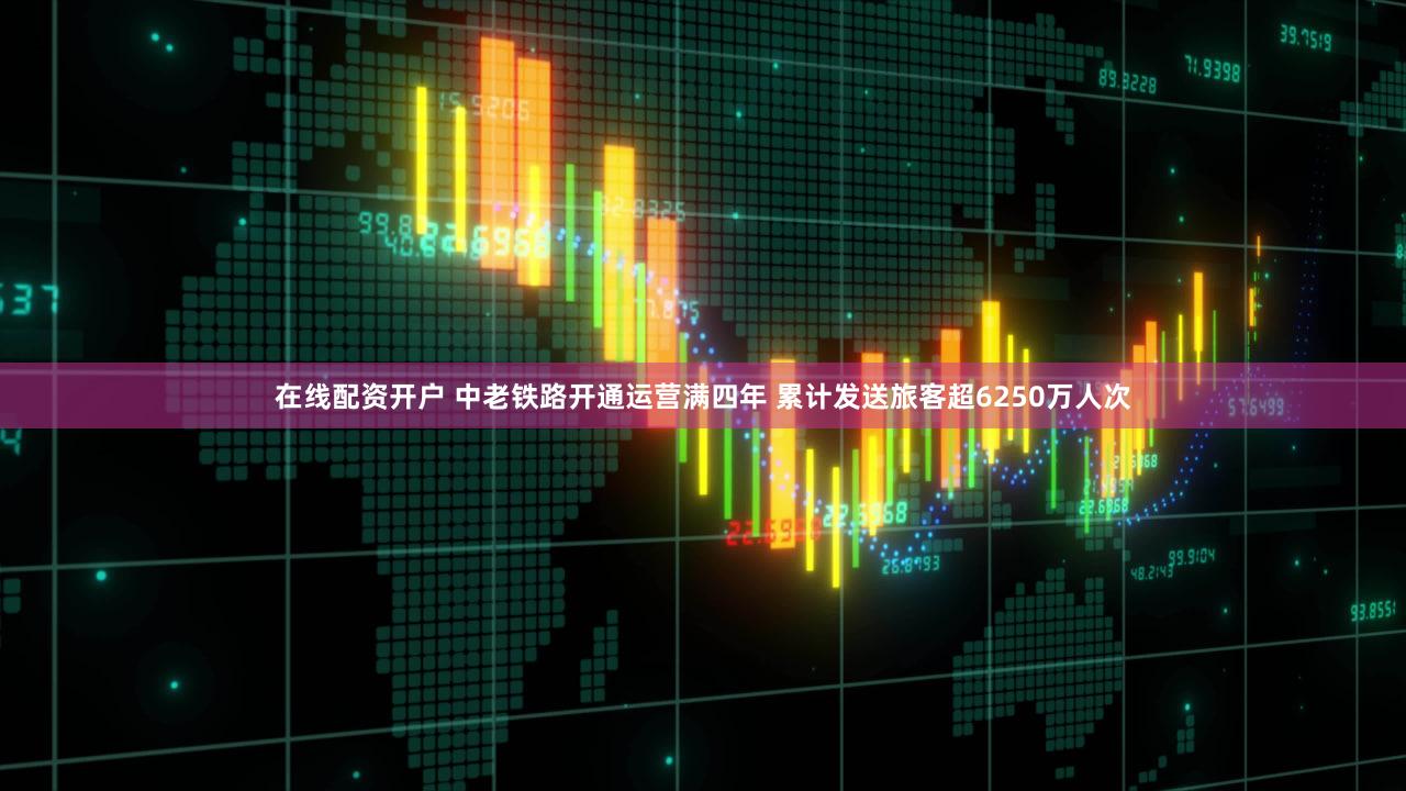 在线配资开户 中老铁路开通运营满四年 累计发送旅客超6250万人次