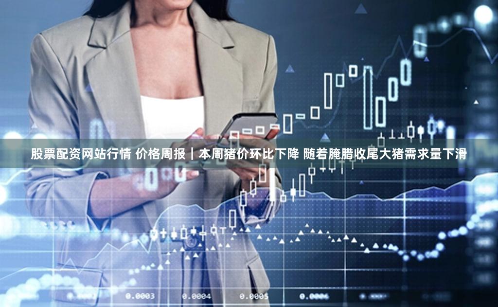 股票配资网站行情 价格周报｜本周猪价环比下降 随着腌腊收尾大猪需求量下滑