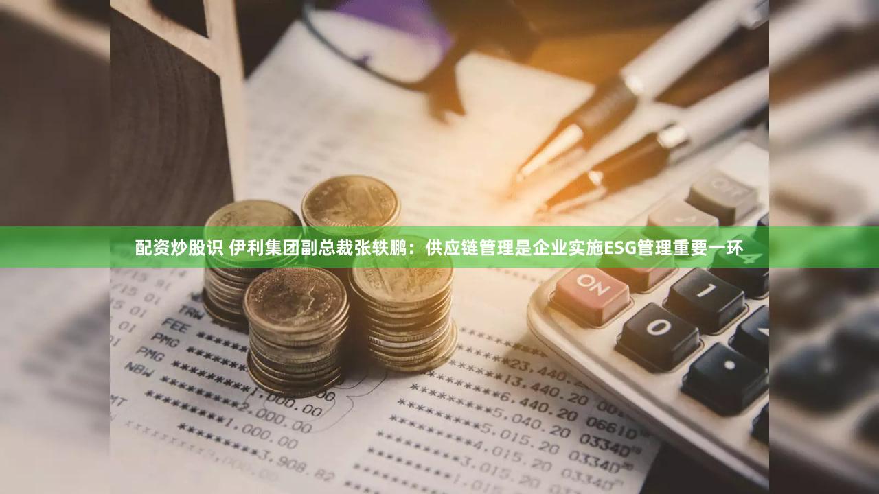 配资炒股识 伊利集团副总裁张轶鹏：供应链管理是企业实施ESG管理重要一环